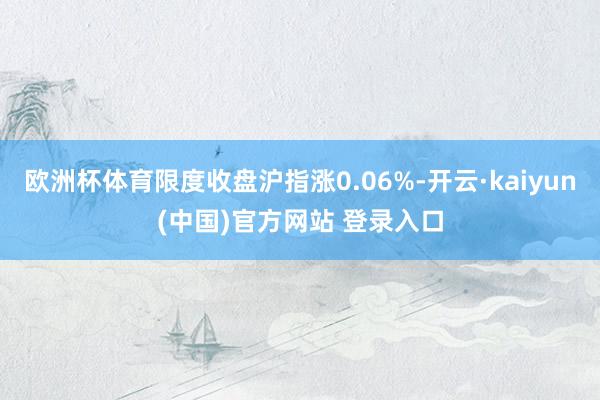 欧洲杯体育限度收盘沪指涨0.06%-开云·kaiyun(中国)官方网站 登录入口