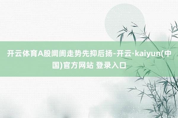 开云体育A股阛阓走势先抑后扬-开云·kaiyun(中国)官方网站 登录入口