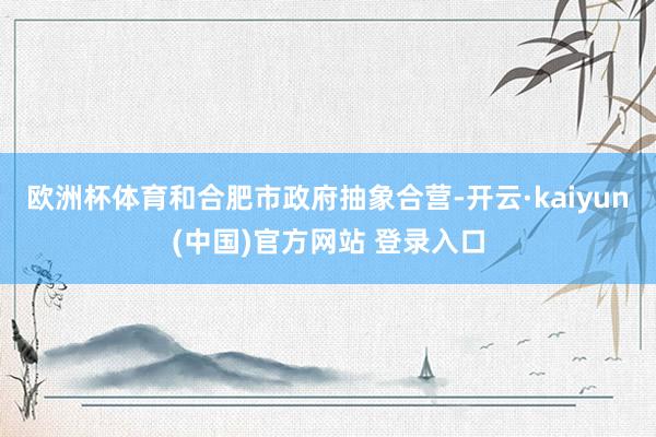 欧洲杯体育和合肥市政府抽象合营-开云·kaiyun(中国)官方网站 登录入口