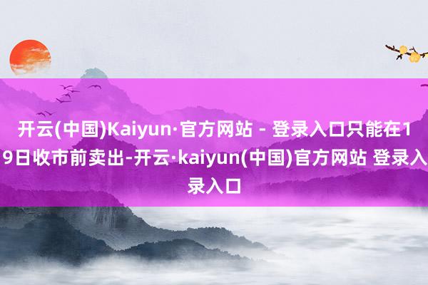 开云(中国)Kaiyun·官方网站 - 登录入口只能在1月9日收市前卖出-开云·kaiyun(中国)官方网站 登录入口