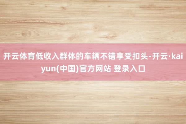 开云体育低收入群体的车辆不错享受扣头-开云·kaiyun(中国)官方网站 登录入口