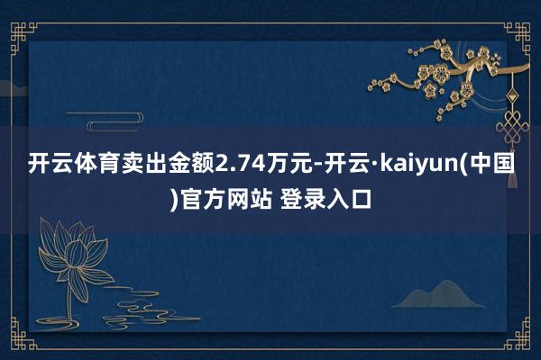开云体育卖出金额2.74万元-开云·kaiyun(中国)官方网站 登录入口