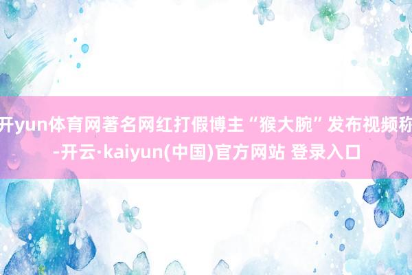 开yun体育网著名网红打假博主“猴大腕”发布视频称-开云·kaiyun(中国)官方网站 登录入口