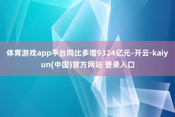 体育游戏app平台同比多增9324亿元-开云·kaiyun(中国)官方网站 登录入口