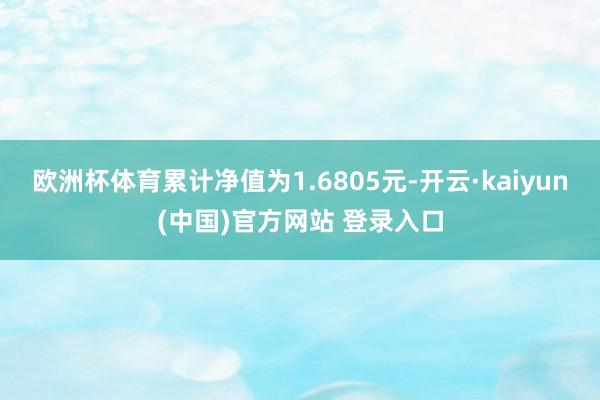 欧洲杯体育累计净值为1.6805元-开云·kaiyun(中国)官方网站 登录入口