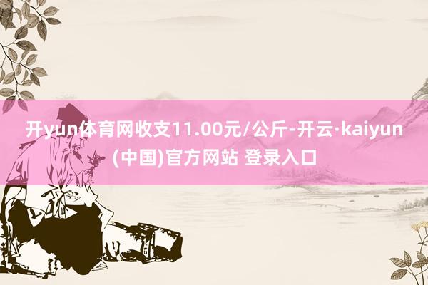 开yun体育网收支11.00元/公斤-开云·kaiyun(中国)官方网站 登录入口