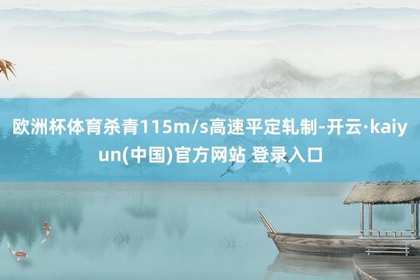 欧洲杯体育杀青115m/s高速平定轧制-开云·kaiyun(中国)官方网站 登录入口