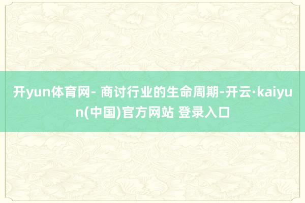 开yun体育网- 商讨行业的生命周期-开云·kaiyun(中国)官方网站 登录入口