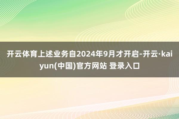 开云体育上述业务自2024年9月才开启-开云·kaiyun(中国)官方网站 登录入口