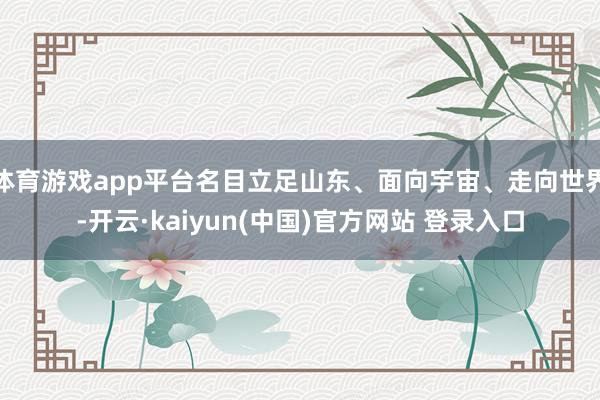 体育游戏app平台名目立足山东、面向宇宙、走向世界-开云·kaiyun(中国)官方网站 登录入口