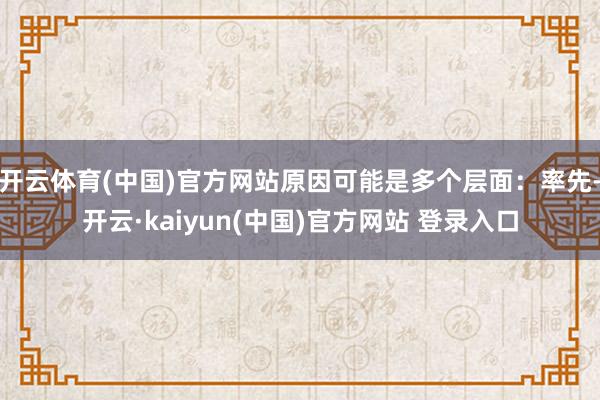 开云体育(中国)官方网站原因可能是多个层面：率先-开云·kaiyun(中国)官方网站 登录入口