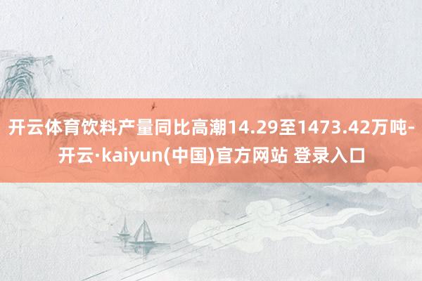 开云体育饮料产量同比高潮14.29至1473.42万吨-开云·kaiyun(中国)官方网站 登录入口