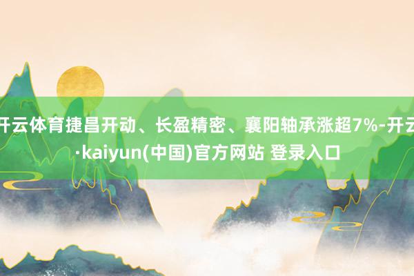 开云体育捷昌开动、长盈精密、襄阳轴承涨超7%-开云·kaiyun(中国)官方网站 登录入口