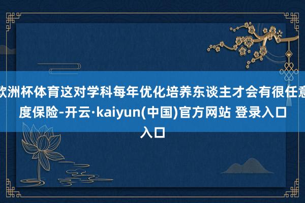 欧洲杯体育这对学科每年优化培养东谈主才会有很任意度保险-开云·kaiyun(中国)官方网站 登录入口