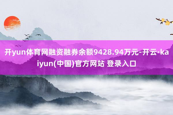 开yun体育网融资融券余额9428.94万元-开云·kaiyun(中国)官方网站 登录入口