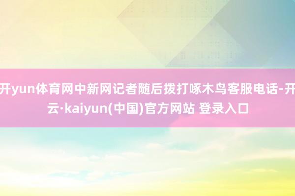 开yun体育网中新网记者随后拨打啄木鸟客服电话-开云·kaiyun(中国)官方网站 登录入口