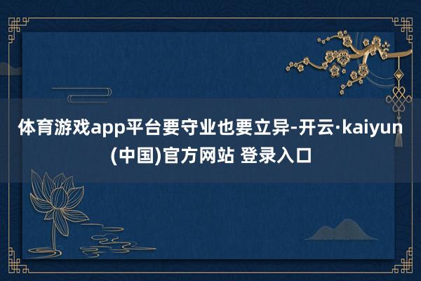 体育游戏app平台要守业也要立异-开云·kaiyun(中国)官方网站 登录入口