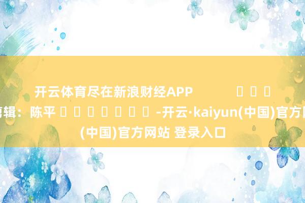 开云体育尽在新浪财经APP            						连累剪辑：陈平 							-开云·kaiyun(中国)官方网站 登录入口