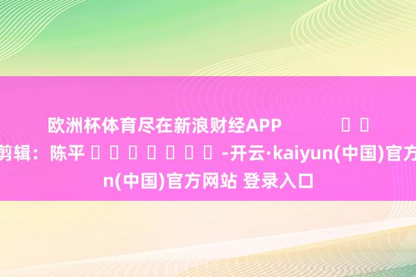 欧洲杯体育尽在新浪财经APP            						拖累剪辑：陈平 							-开云·kaiyun(中国)官方网站 登录入口