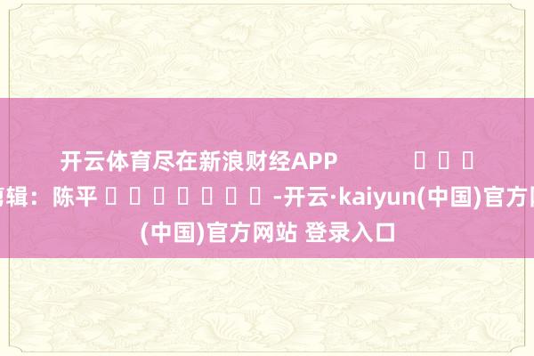 开云体育尽在新浪财经APP            						牵累剪辑：陈平 							-开云·kaiyun(中国)官方网站 登录入口