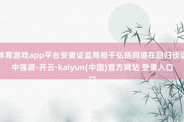 体育游戏app平台安徽证监局相干弘扬同道在回归谈话中强调-开云·kaiyun(中国)官方网站 登录入口