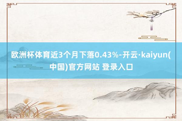 欧洲杯体育近3个月下落0.43%-开云·kaiyun(中国)官方网站 登录入口
