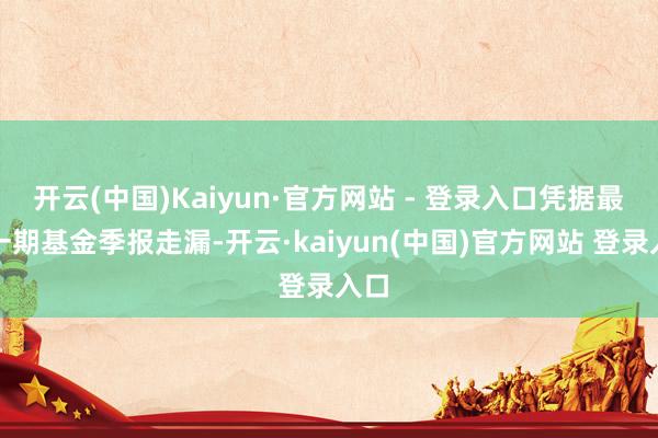 开云(中国)Kaiyun·官方网站 - 登录入口凭据最新一期基金季报走漏-开云·kaiyun(中国)官方网站 登录入口