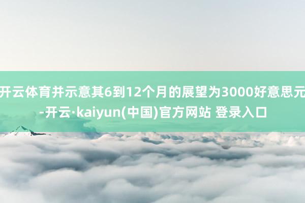 开云体育并示意其6到12个月的展望为3000好意思元-开云·kaiyun(中国)官方网站 登录入口
