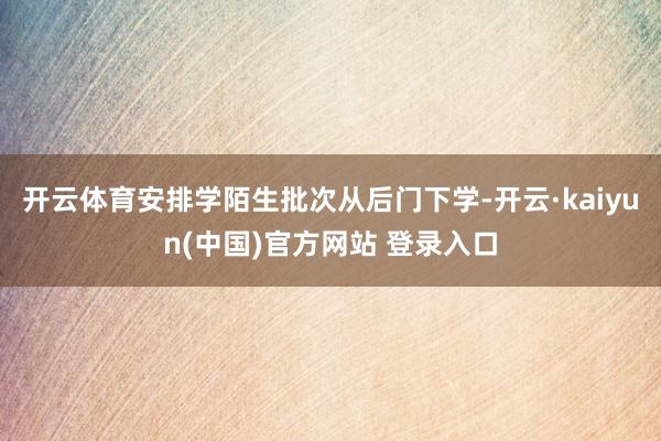 开云体育安排学陌生批次从后门下学-开云·kaiyun(中国)官方网站 登录入口