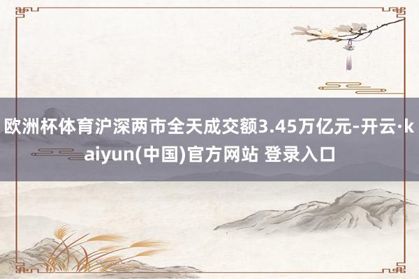 欧洲杯体育沪深两市全天成交额3.45万亿元-开云·kaiyun(中国)官方网站 登录入口