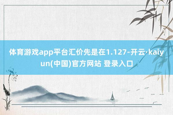 体育游戏app平台汇价先是在1.127-开云·kaiyun(中国)官方网站 登录入口