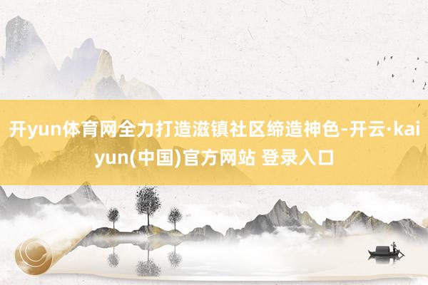 开yun体育网全力打造滋镇社区缔造神色-开云·kaiyun(中国)官方网站 登录入口