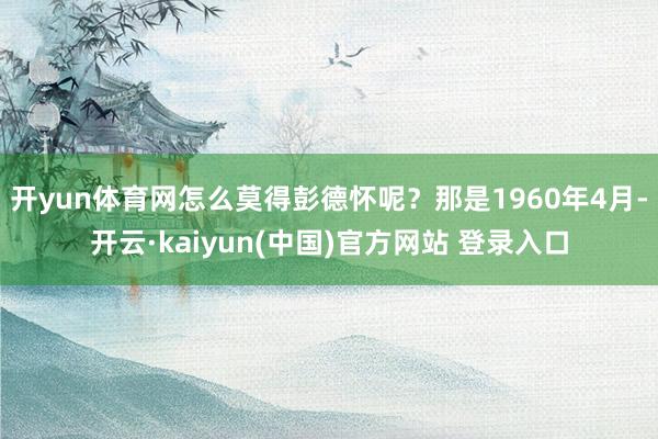 开yun体育网怎么莫得彭德怀呢？那是1960年4月-开云·kaiyun(中国)官方网站 登录入口
