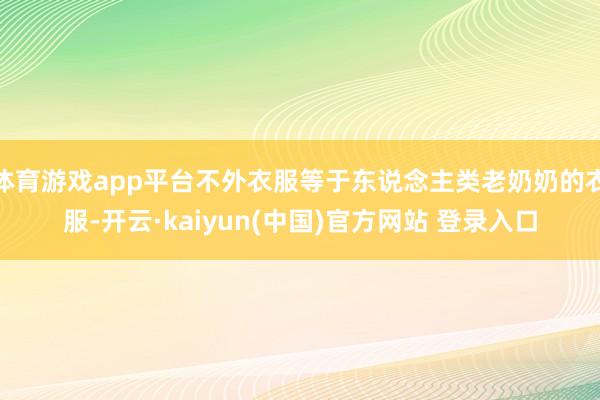 体育游戏app平台不外衣服等于东说念主类老奶奶的衣服-开云·kaiyun(中国)官方网站 登录入口