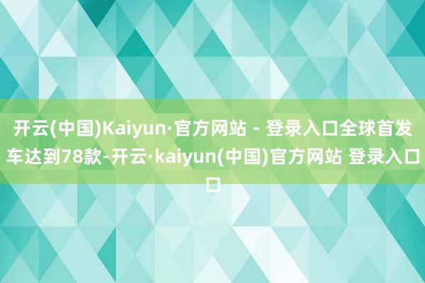 开云(中国)Kaiyun·官方网站 - 登录入口全球首发车达到78款-开云·kaiyun(中国)官方网站 登录入口