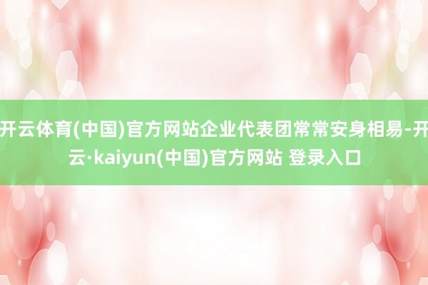 开云体育(中国)官方网站企业代表团常常安身相易-开云·kaiyun(中国)官方网站 登录入口
