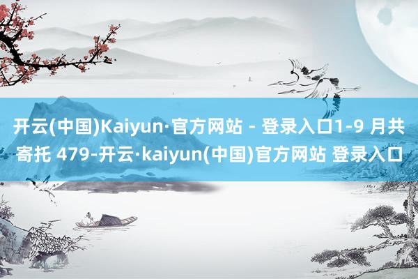 开云(中国)Kaiyun·官方网站 - 登录入口1-9 月共寄托 479-开云·kaiyun(中国)官方网站 登录入口