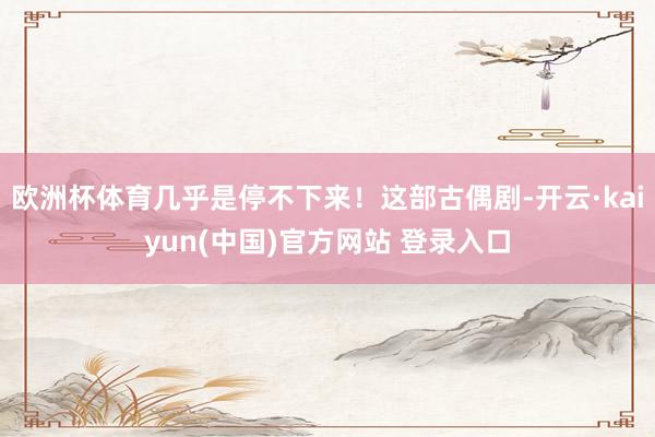 欧洲杯体育几乎是停不下来！这部古偶剧-开云·kaiyun(中国)官方网站 登录入口