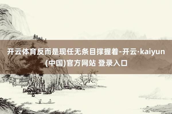 开云体育反而是现任无条目撑握着-开云·kaiyun(中国)官方网站 登录入口