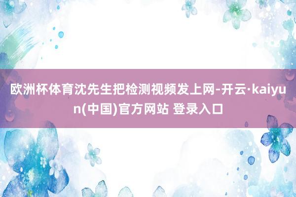 欧洲杯体育沈先生把检测视频发上网-开云·kaiyun(中国)官方网站 登录入口