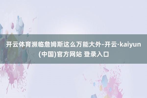 开云体育濒临詹姆斯这么万能大外-开云·kaiyun(中国)官方网站 登录入口