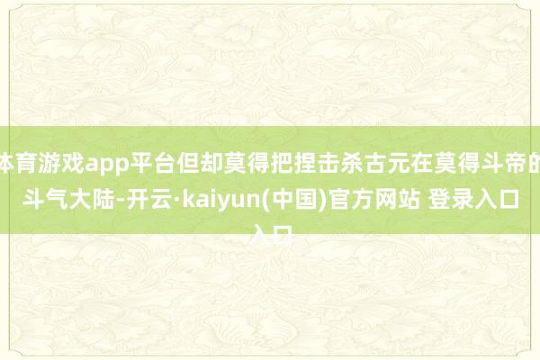 体育游戏app平台但却莫得把捏击杀古元在莫得斗帝的斗气大陆-开云·kaiyun(中国)官方网站 登录入口
