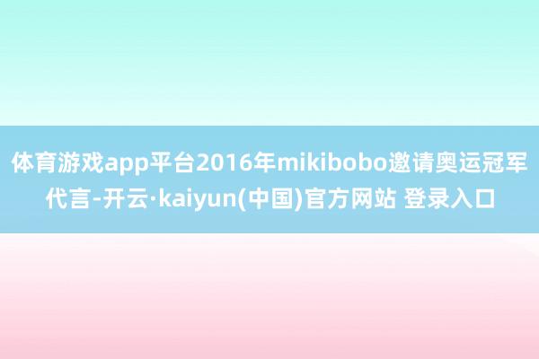 体育游戏app平台2016年mikibobo邀请奥运冠军代言-开云·kaiyun(中国)官方网站 登录入口