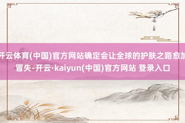开云体育(中国)官方网站确定会让全球的护肤之路愈加冒失-开云·kaiyun(中国)官方网站 登录入口