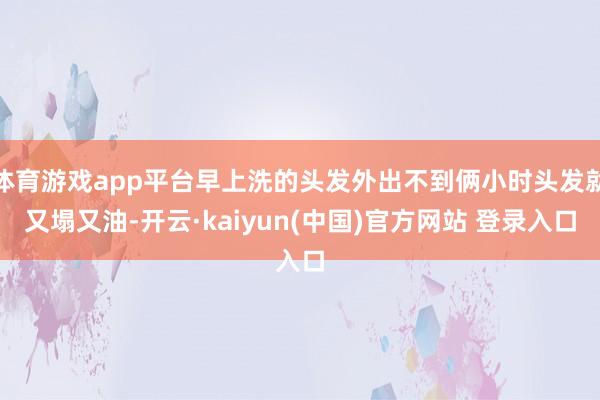 体育游戏app平台早上洗的头发外出不到俩小时头发就又塌又油-开云·kaiyun(中国)官方网站 登录入口