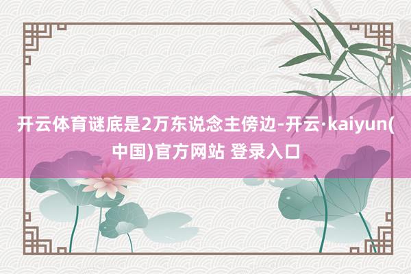 开云体育谜底是2万东说念主傍边-开云·kaiyun(中国)官方网站 登录入口