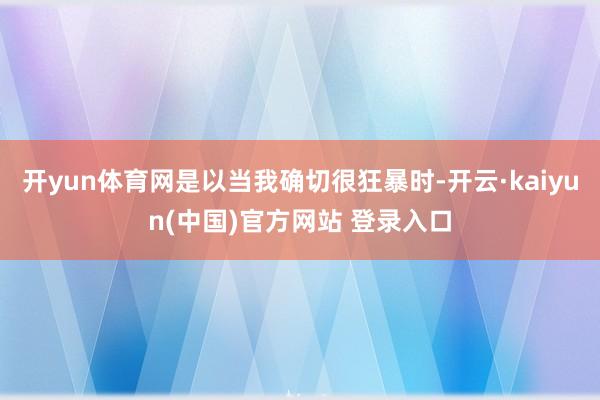 开yun体育网是以当我确切很狂暴时-开云·kaiyun(中国)官方网站 登录入口