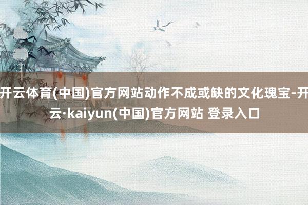 开云体育(中国)官方网站动作不成或缺的文化瑰宝-开云·kaiyun(中国)官方网站 登录入口