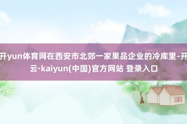 开yun体育网在西安市北郊一家果品企业的冷库里-开云·kaiyun(中国)官方网站 登录入口