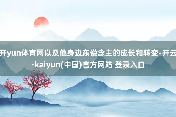 开yun体育网以及他身边东说念主的成长和转变-开云·kaiyun(中国)官方网站 登录入口
